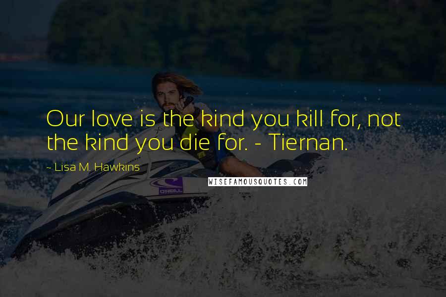Lisa M. Hawkins Quotes: Our love is the kind you kill for, not the kind you die for. - Tiernan.