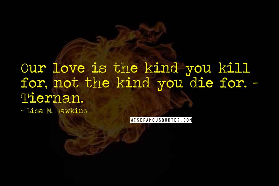 Lisa M. Hawkins Quotes: Our love is the kind you kill for, not the kind you die for. - Tiernan.