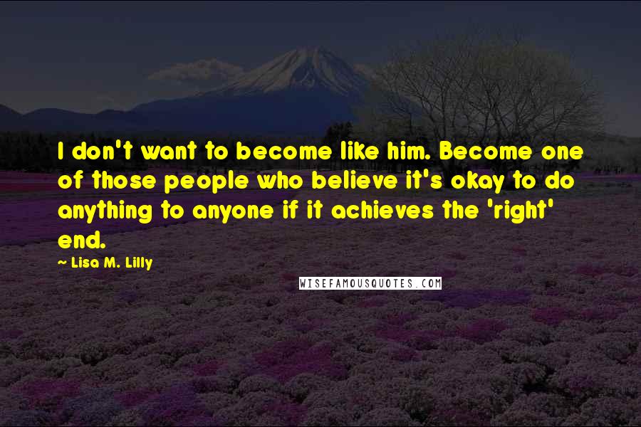 Lisa M. Lilly Quotes: I don't want to become like him. Become one of those people who believe it's okay to do anything to anyone if it achieves the 'right' end.