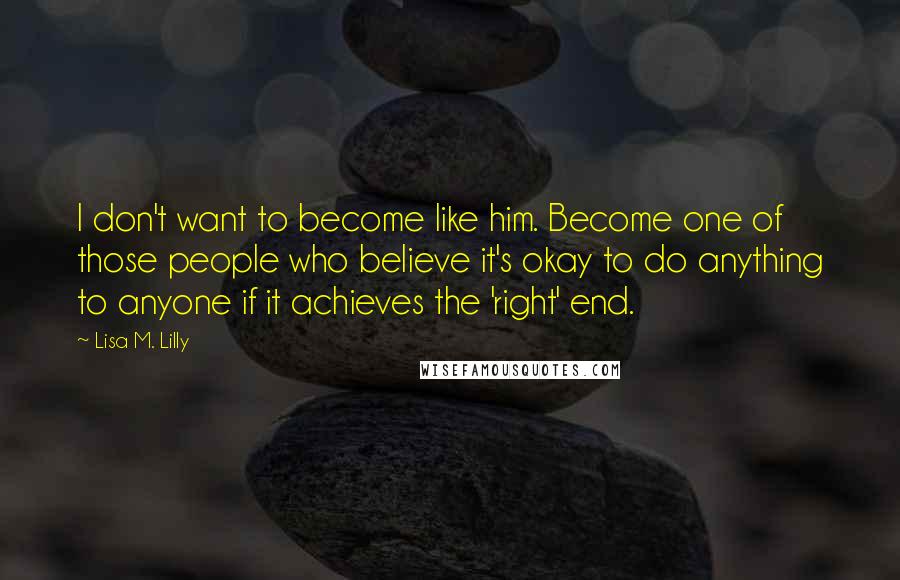 Lisa M. Lilly Quotes: I don't want to become like him. Become one of those people who believe it's okay to do anything to anyone if it achieves the 'right' end.