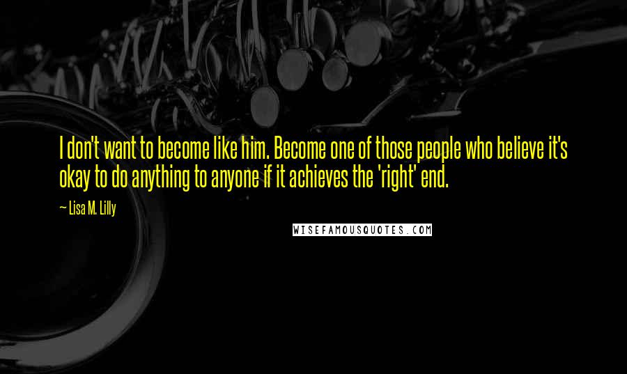 Lisa M. Lilly Quotes: I don't want to become like him. Become one of those people who believe it's okay to do anything to anyone if it achieves the 'right' end.