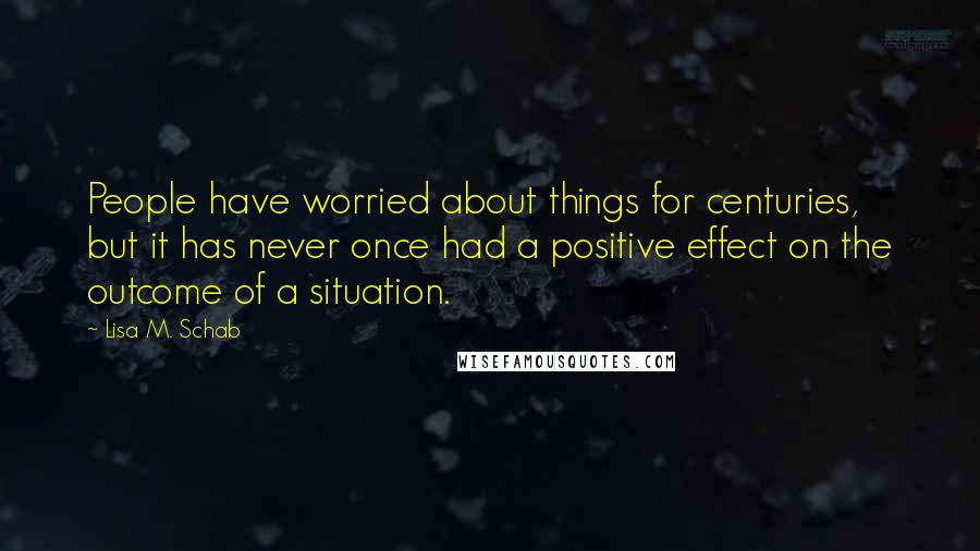 Lisa M. Schab Quotes: People have worried about things for centuries, but it has never once had a positive effect on the outcome of a situation.