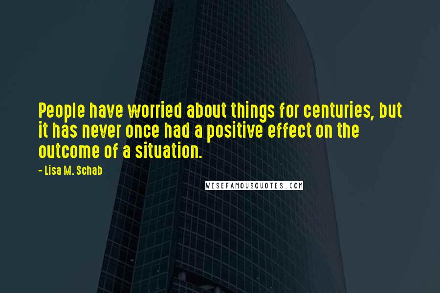 Lisa M. Schab Quotes: People have worried about things for centuries, but it has never once had a positive effect on the outcome of a situation.