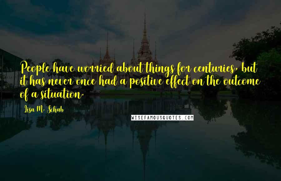 Lisa M. Schab Quotes: People have worried about things for centuries, but it has never once had a positive effect on the outcome of a situation.