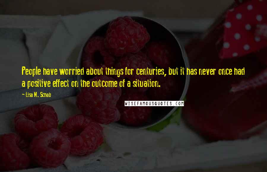 Lisa M. Schab Quotes: People have worried about things for centuries, but it has never once had a positive effect on the outcome of a situation.