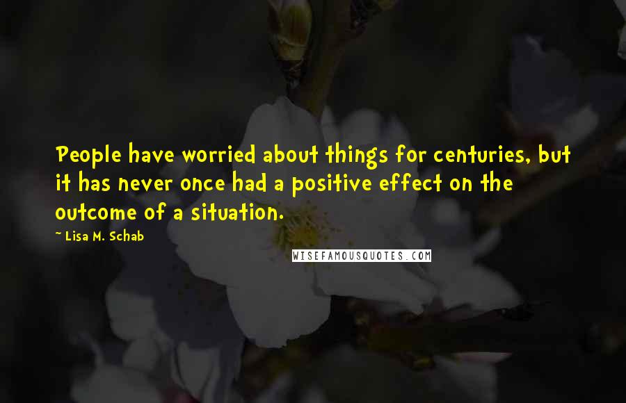 Lisa M. Schab Quotes: People have worried about things for centuries, but it has never once had a positive effect on the outcome of a situation.