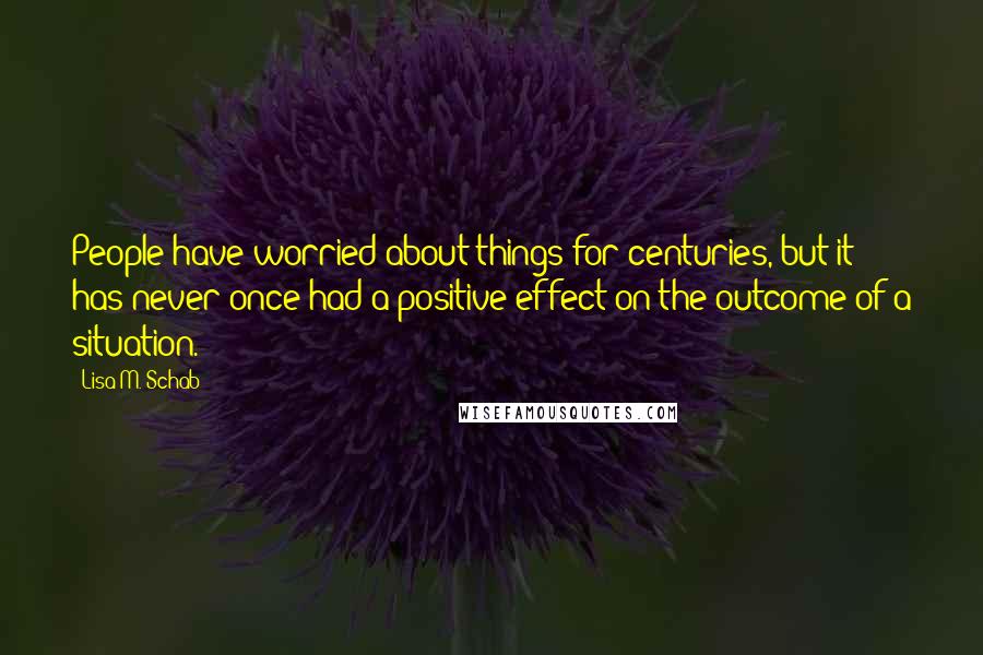 Lisa M. Schab Quotes: People have worried about things for centuries, but it has never once had a positive effect on the outcome of a situation.