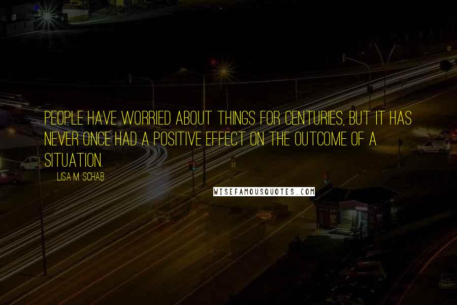 Lisa M. Schab Quotes: People have worried about things for centuries, but it has never once had a positive effect on the outcome of a situation.