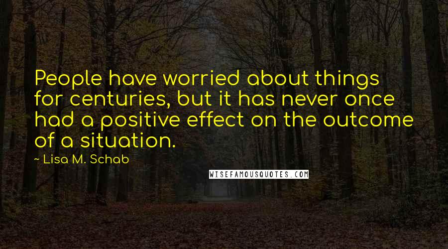 Lisa M. Schab Quotes: People have worried about things for centuries, but it has never once had a positive effect on the outcome of a situation.