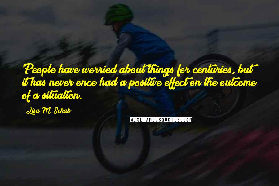 Lisa M. Schab Quotes: People have worried about things for centuries, but it has never once had a positive effect on the outcome of a situation.