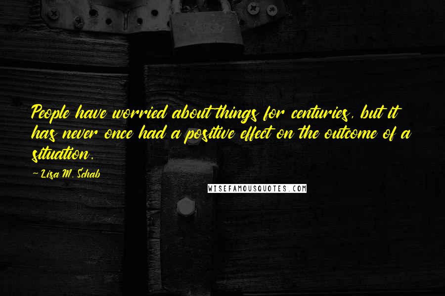 Lisa M. Schab Quotes: People have worried about things for centuries, but it has never once had a positive effect on the outcome of a situation.