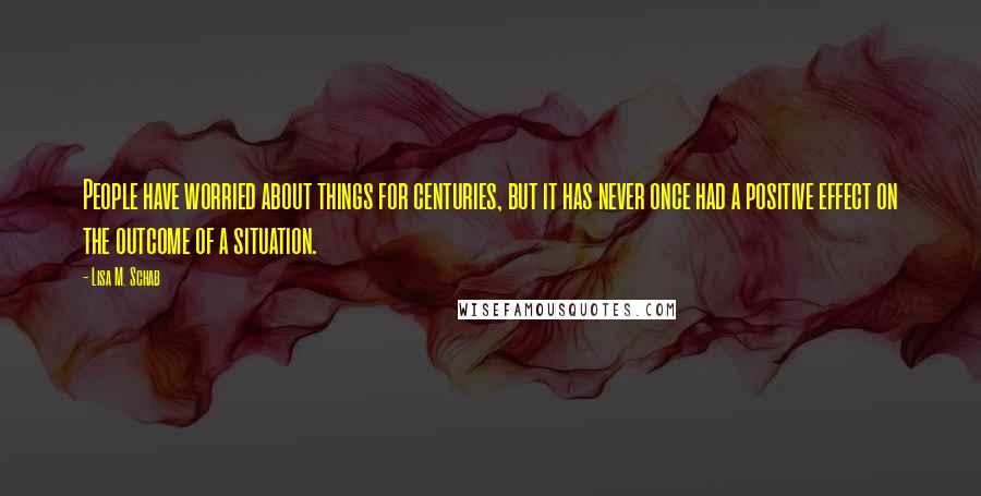 Lisa M. Schab Quotes: People have worried about things for centuries, but it has never once had a positive effect on the outcome of a situation.