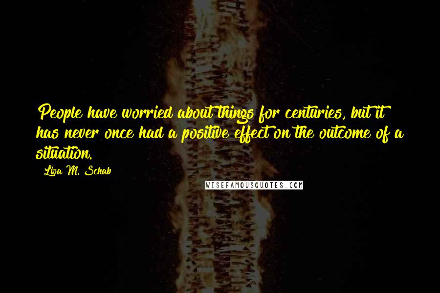 Lisa M. Schab Quotes: People have worried about things for centuries, but it has never once had a positive effect on the outcome of a situation.