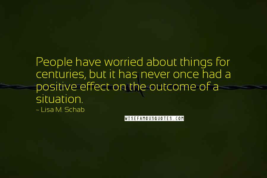 Lisa M. Schab Quotes: People have worried about things for centuries, but it has never once had a positive effect on the outcome of a situation.