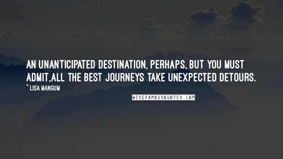 Lisa Mangum Quotes: An unanticipated destination, perhaps, but you must admit,all the best journeys take unexpected detours.