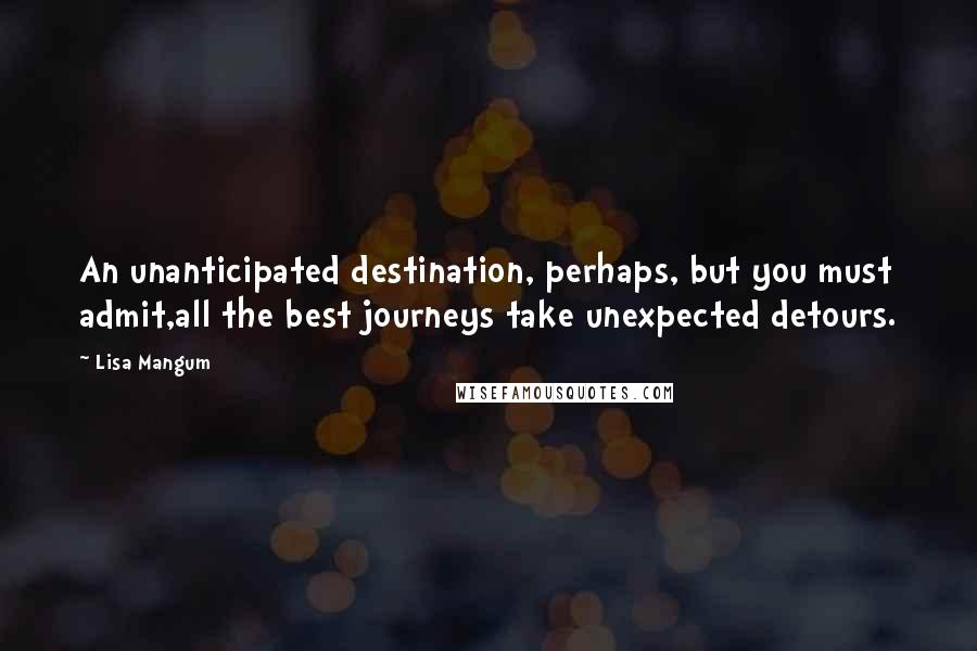 Lisa Mangum Quotes: An unanticipated destination, perhaps, but you must admit,all the best journeys take unexpected detours.