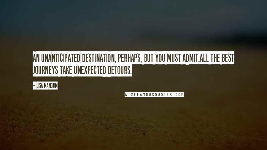 Lisa Mangum Quotes: An unanticipated destination, perhaps, but you must admit,all the best journeys take unexpected detours.