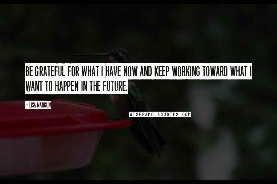 Lisa Mangum Quotes: Be grateful for what I have now and keep working toward what I want to happen in the future.