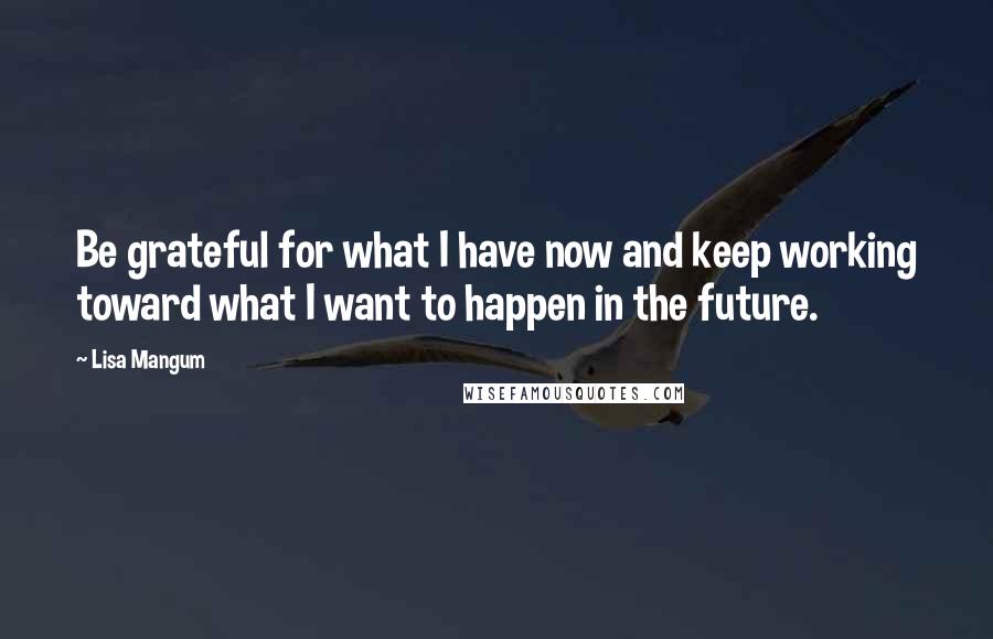 Lisa Mangum Quotes: Be grateful for what I have now and keep working toward what I want to happen in the future.