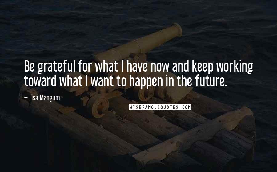 Lisa Mangum Quotes: Be grateful for what I have now and keep working toward what I want to happen in the future.