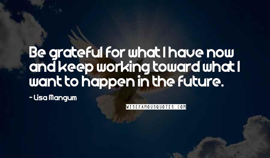 Lisa Mangum Quotes: Be grateful for what I have now and keep working toward what I want to happen in the future.