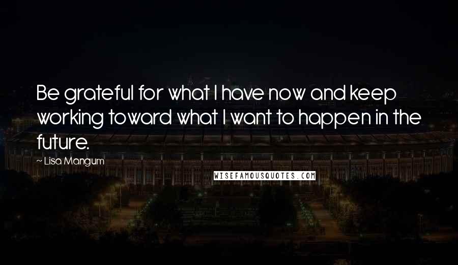 Lisa Mangum Quotes: Be grateful for what I have now and keep working toward what I want to happen in the future.