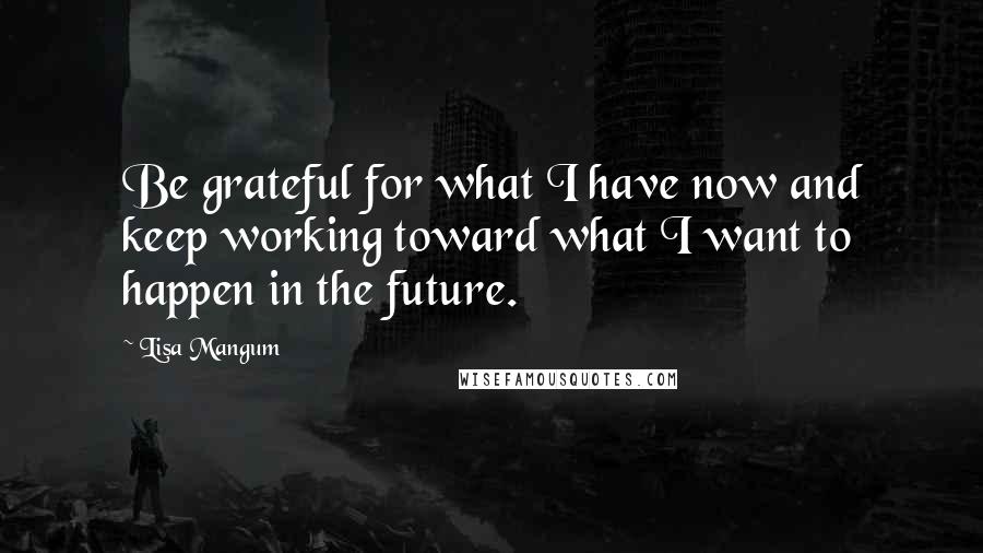 Lisa Mangum Quotes: Be grateful for what I have now and keep working toward what I want to happen in the future.