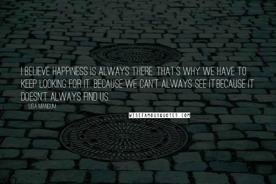 Lisa Mangum Quotes: I believe happiness is always there. That's why we have to keep looking for it. Because we can't always see it.Because it doesn't always find us.