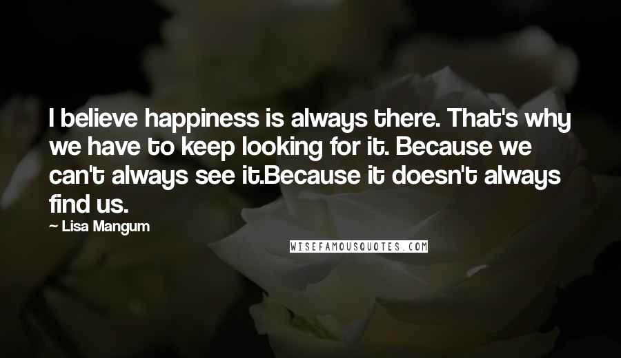 Lisa Mangum Quotes: I believe happiness is always there. That's why we have to keep looking for it. Because we can't always see it.Because it doesn't always find us.