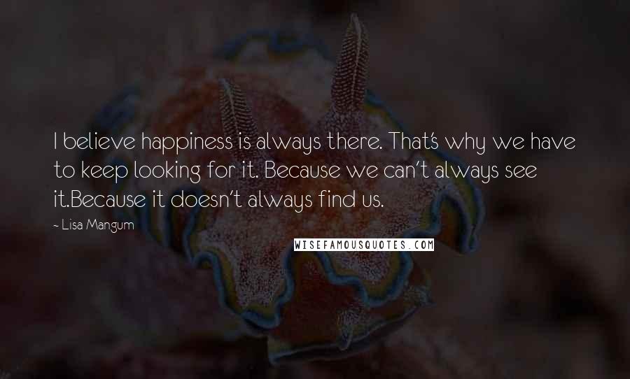 Lisa Mangum Quotes: I believe happiness is always there. That's why we have to keep looking for it. Because we can't always see it.Because it doesn't always find us.