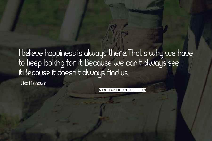 Lisa Mangum Quotes: I believe happiness is always there. That's why we have to keep looking for it. Because we can't always see it.Because it doesn't always find us.