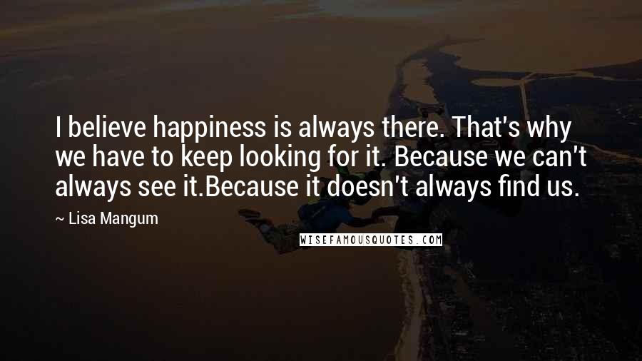 Lisa Mangum Quotes: I believe happiness is always there. That's why we have to keep looking for it. Because we can't always see it.Because it doesn't always find us.