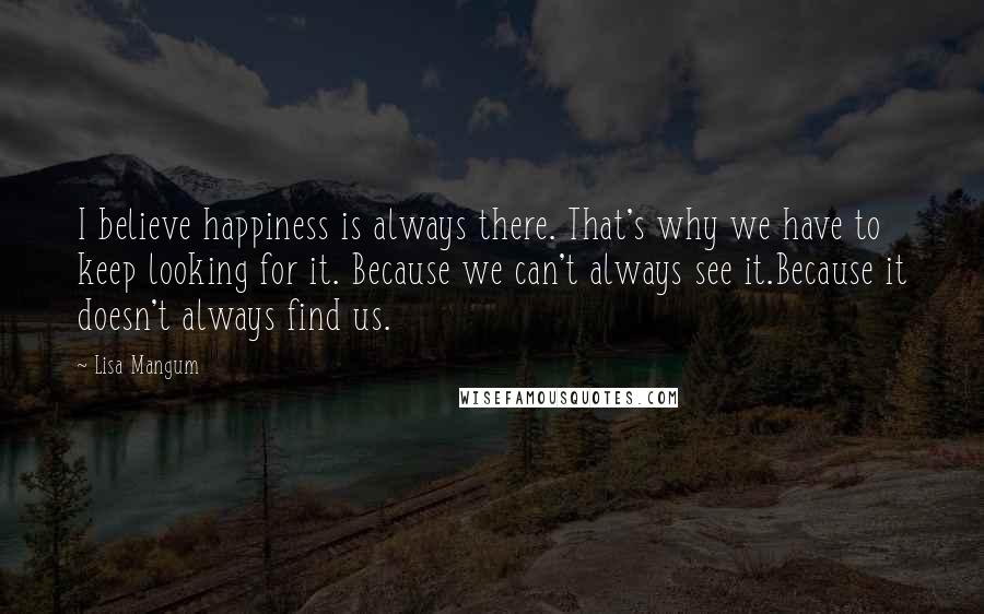 Lisa Mangum Quotes: I believe happiness is always there. That's why we have to keep looking for it. Because we can't always see it.Because it doesn't always find us.