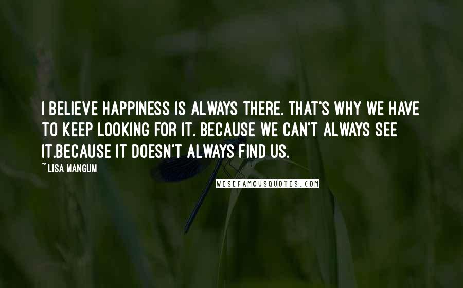 Lisa Mangum Quotes: I believe happiness is always there. That's why we have to keep looking for it. Because we can't always see it.Because it doesn't always find us.