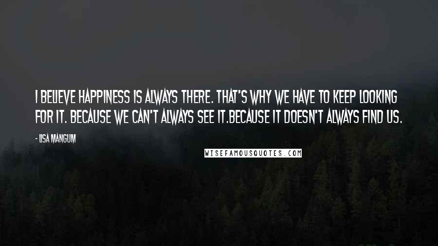 Lisa Mangum Quotes: I believe happiness is always there. That's why we have to keep looking for it. Because we can't always see it.Because it doesn't always find us.