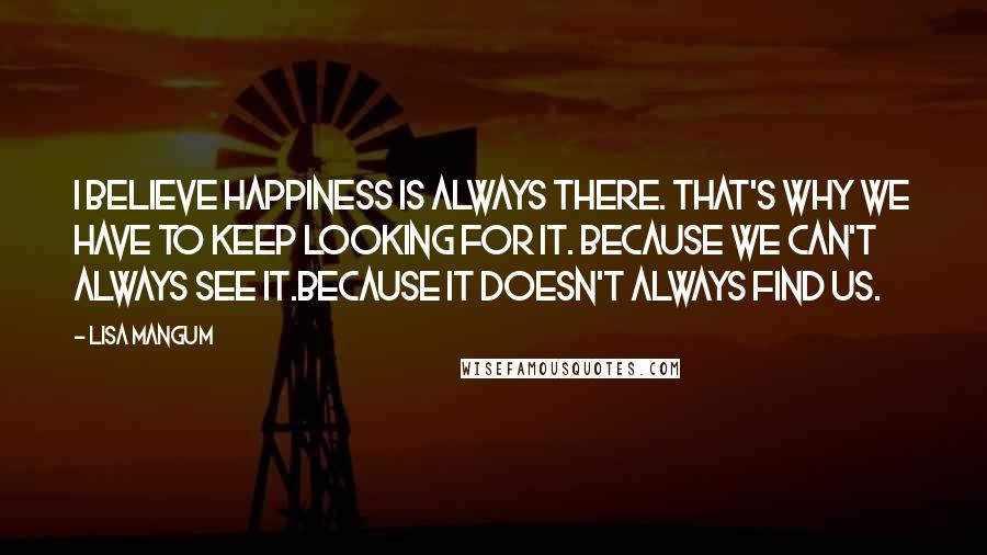 Lisa Mangum Quotes: I believe happiness is always there. That's why we have to keep looking for it. Because we can't always see it.Because it doesn't always find us.