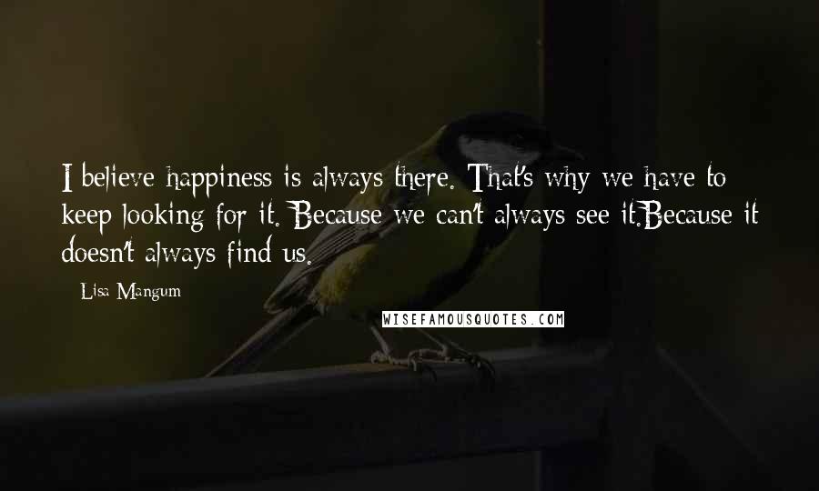 Lisa Mangum Quotes: I believe happiness is always there. That's why we have to keep looking for it. Because we can't always see it.Because it doesn't always find us.