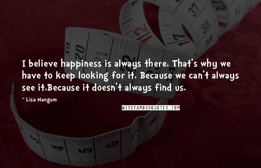 Lisa Mangum Quotes: I believe happiness is always there. That's why we have to keep looking for it. Because we can't always see it.Because it doesn't always find us.