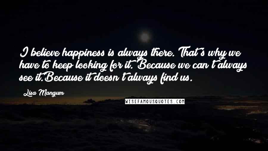 Lisa Mangum Quotes: I believe happiness is always there. That's why we have to keep looking for it. Because we can't always see it.Because it doesn't always find us.