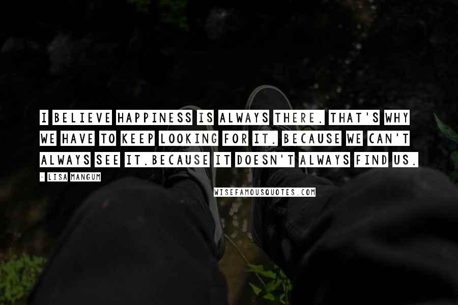 Lisa Mangum Quotes: I believe happiness is always there. That's why we have to keep looking for it. Because we can't always see it.Because it doesn't always find us.