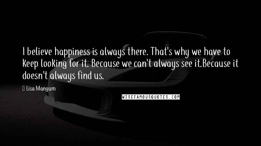 Lisa Mangum Quotes: I believe happiness is always there. That's why we have to keep looking for it. Because we can't always see it.Because it doesn't always find us.