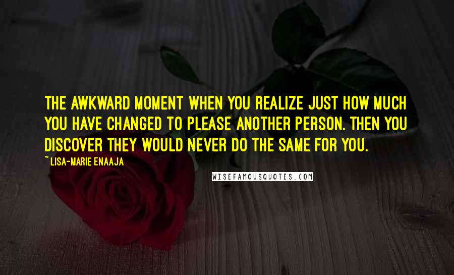 Lisa-Marie Enaaja Quotes: The awkward moment when you realize just how much you have changed to please another person. Then you discover they would never do the same for you.