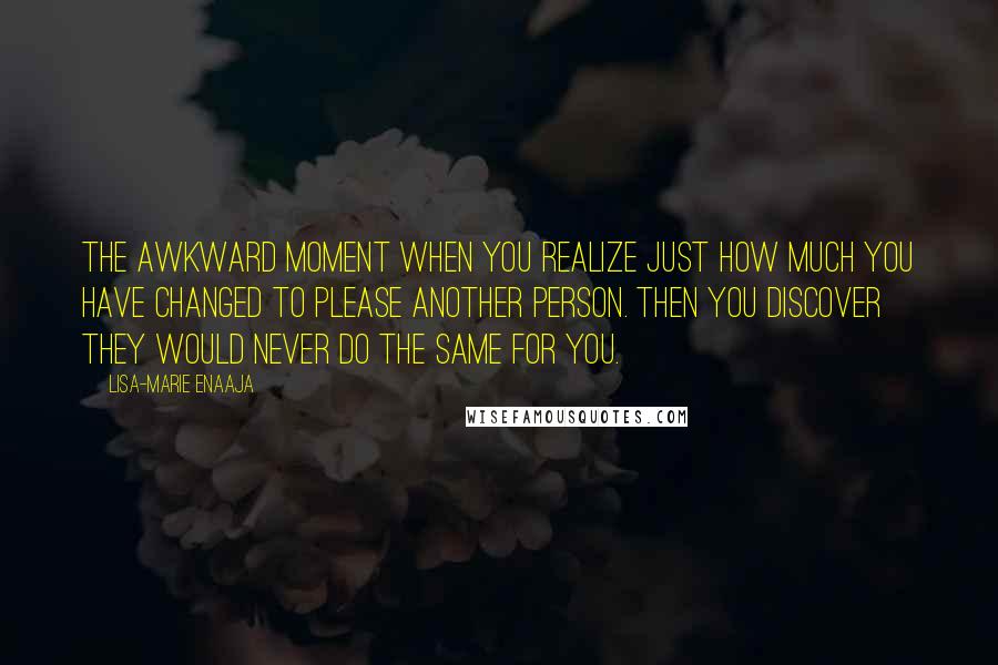 Lisa-Marie Enaaja Quotes: The awkward moment when you realize just how much you have changed to please another person. Then you discover they would never do the same for you.