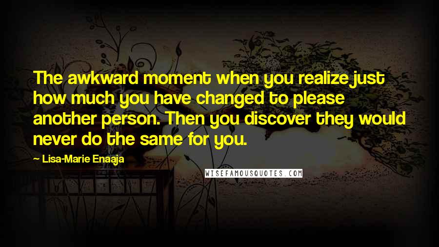 Lisa-Marie Enaaja Quotes: The awkward moment when you realize just how much you have changed to please another person. Then you discover they would never do the same for you.