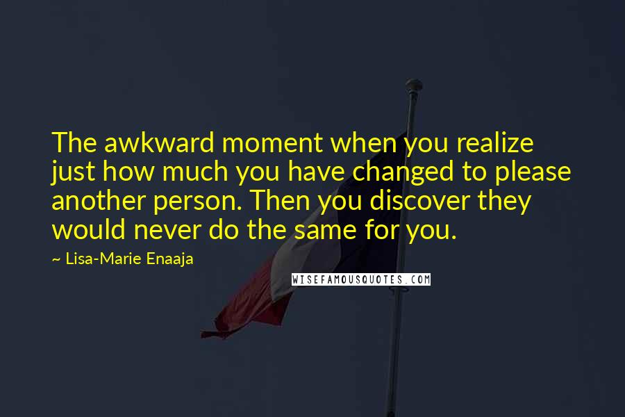 Lisa-Marie Enaaja Quotes: The awkward moment when you realize just how much you have changed to please another person. Then you discover they would never do the same for you.