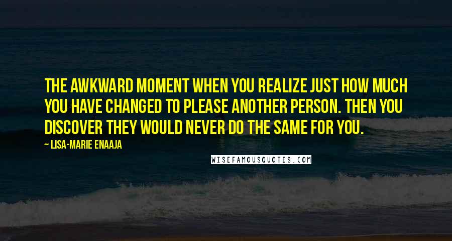 Lisa-Marie Enaaja Quotes: The awkward moment when you realize just how much you have changed to please another person. Then you discover they would never do the same for you.