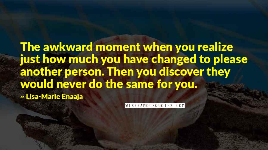 Lisa-Marie Enaaja Quotes: The awkward moment when you realize just how much you have changed to please another person. Then you discover they would never do the same for you.