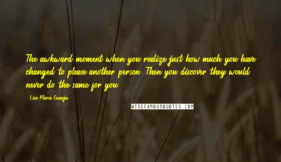 Lisa-Marie Enaaja Quotes: The awkward moment when you realize just how much you have changed to please another person. Then you discover they would never do the same for you.