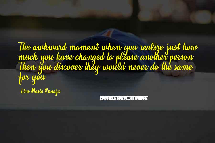 Lisa-Marie Enaaja Quotes: The awkward moment when you realize just how much you have changed to please another person. Then you discover they would never do the same for you.