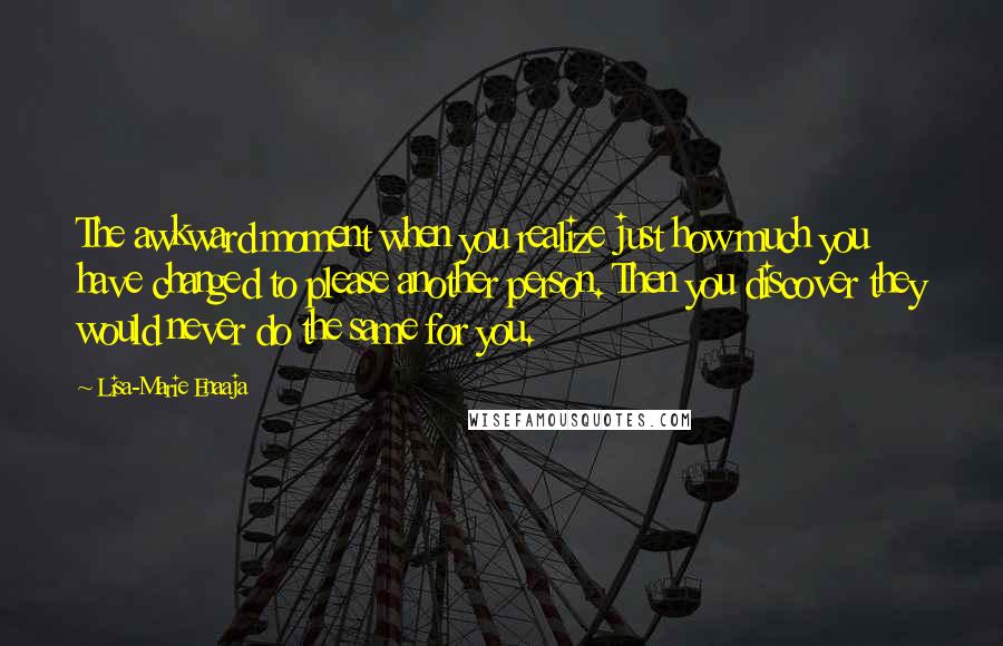 Lisa-Marie Enaaja Quotes: The awkward moment when you realize just how much you have changed to please another person. Then you discover they would never do the same for you.